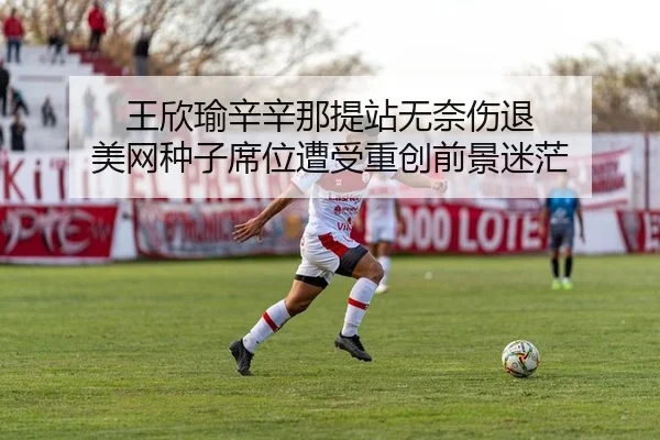王欣瑜辛辛那提站无奈伤退 美网种子席位遭受重创前景迷茫